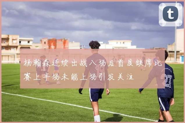 杨瀚森连续出战八场后首度缺席比赛上半场未能上场引发关注