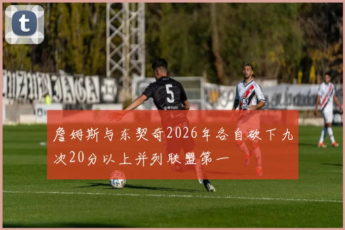 詹姆斯与东契奇2026年各自砍下九次20分以上并列联盟第一