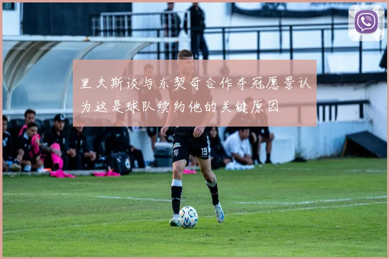里夫斯谈与东契奇合作夺冠愿景认为这是球队续约他的关键原因