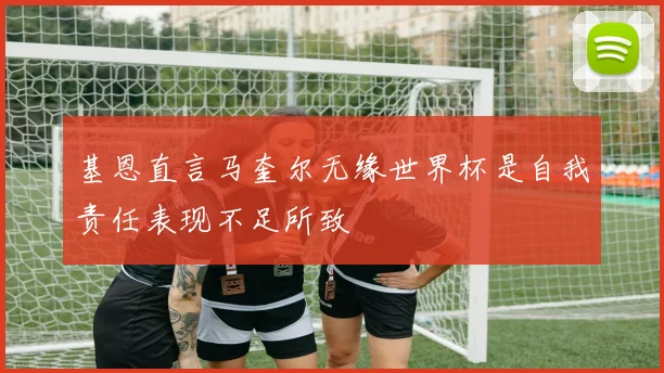 基恩直言马奎尔无缘世界杯是自我责任表现不足所致