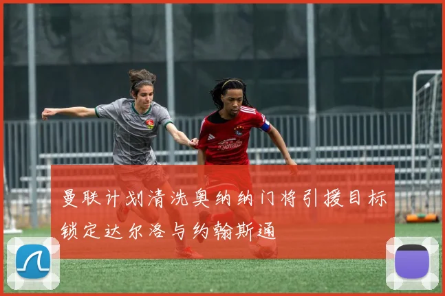 曼联计划清洗奥纳纳门将引援目标锁定达尔洛与约翰斯通