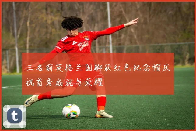 三名前英格兰国脚获红色纪念帽庆祝首秀成就与荣耀