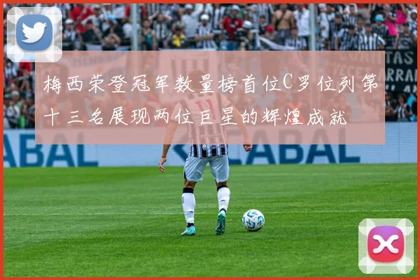 梅西荣登冠军数量榜首位C罗位列第十三名展现两位巨星的辉煌成就