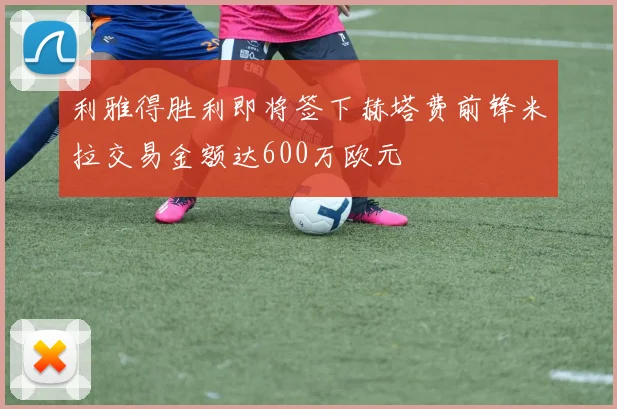 利雅得胜利即将签下赫塔费前锋米拉交易金额达600万欧元