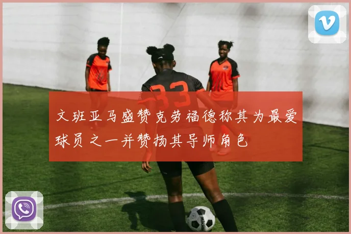 文班亚马盛赞克劳福德称其为最爱球员之一并赞扬其导师角色