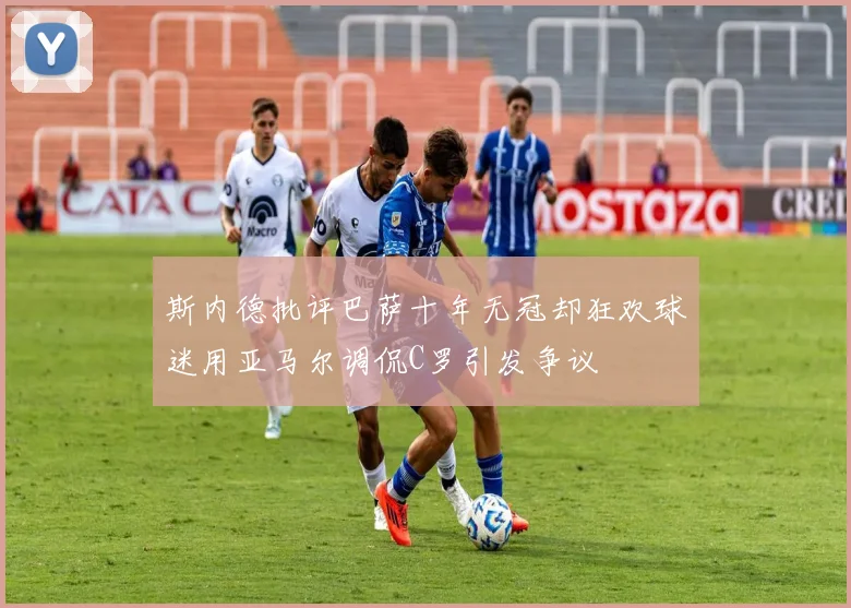 斯内德批评巴萨十年无冠却狂欢球迷用亚马尔调侃C罗引发争议