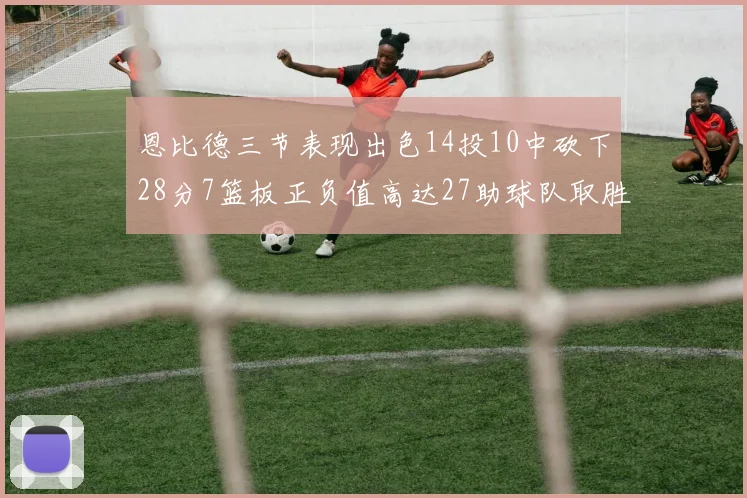 恩比德三节表现出色14投10中砍下28分7篮板正负值高达27助球队取胜
