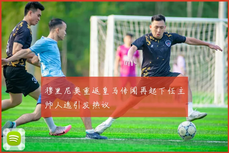 穆里尼奥重返皇马传闻再起下任主帅人选引发热议