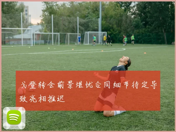 戈登转会前景堪忧合同细节待定导致亮相推迟