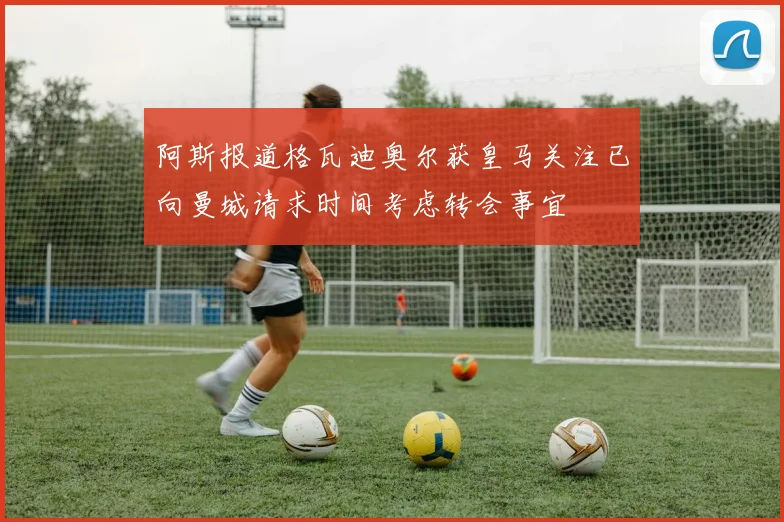阿斯报道格瓦迪奥尔获皇马关注已向曼城请求时间考虑转会事宜