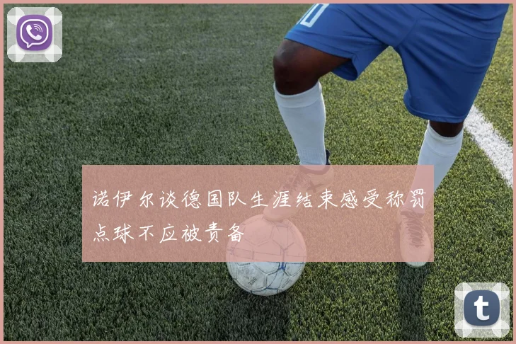 诺伊尔谈德国队生涯结束感受称罚点球不应被责备