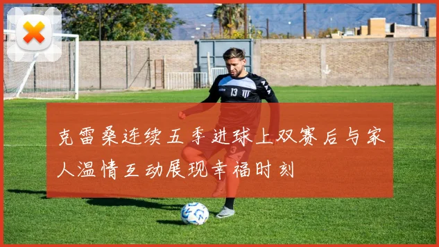 克雷桑连续五季进球上双赛后与家人温情互动展现幸福时刻