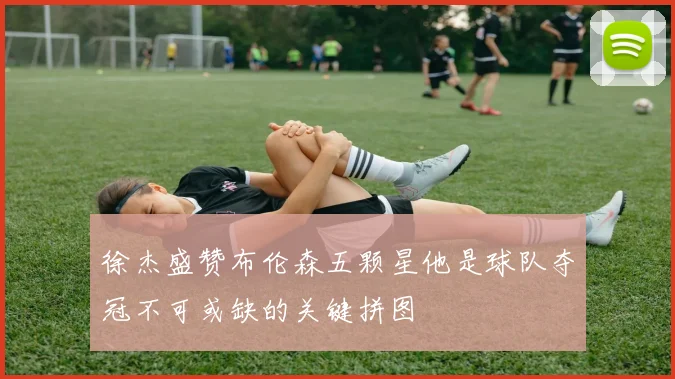 徐杰盛赞布伦森五颗星他是球队夺冠不可或缺的关键拼图