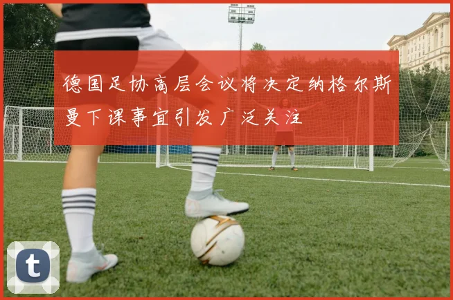 德国足协高层会议将决定纳格尔斯曼下课事宜引发广泛关注