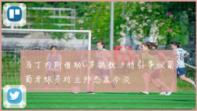 马丁内斯借助C罗执教沙特引争议葡萄牙球员对主帅态度冷淡