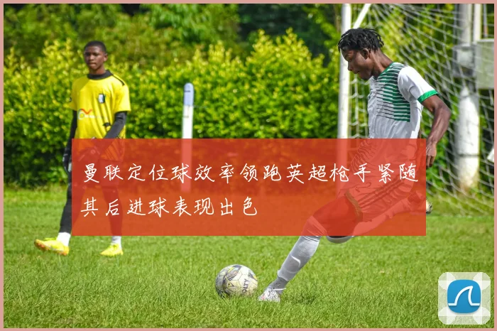 曼联定位球效率领跑英超枪手紧随其后进球表现出色
