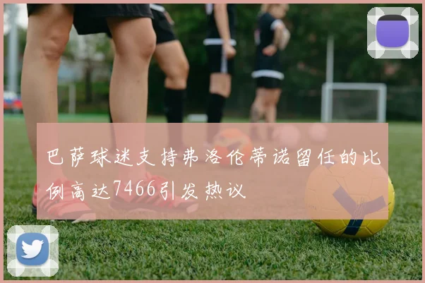 巴萨球迷支持弗洛伦蒂诺留任的比例高达7466引发热议