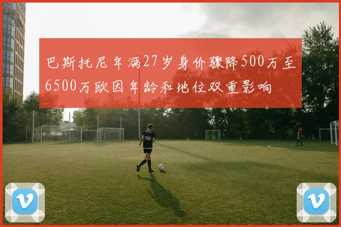 巴斯托尼年满27岁身价骤降500万至6500万欧因年龄和地位双重影响