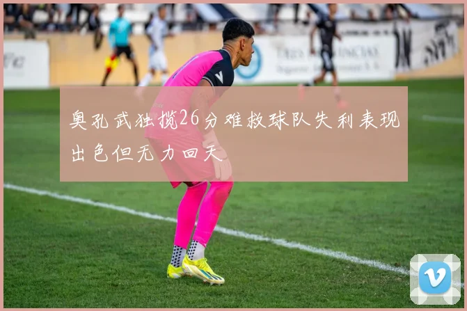 奥孔武独揽26分难救球队失利表现出色但无力回天
