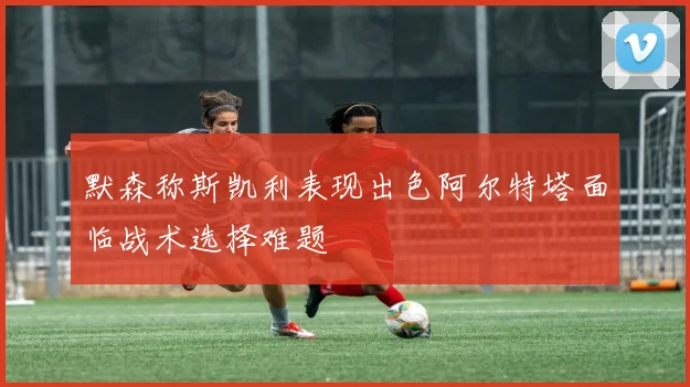 默森称斯凯利表现出色阿尔特塔面临战术选择难题