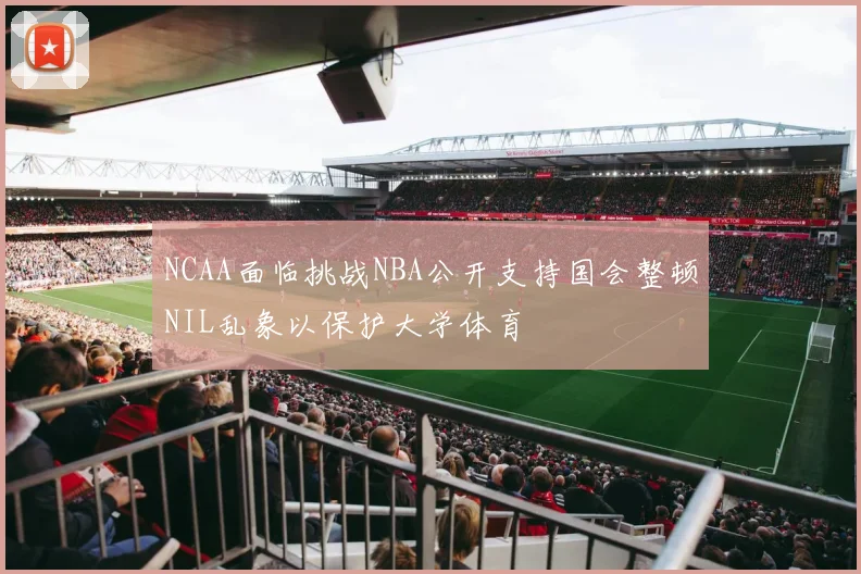 NCAA面临挑战NBA公开支持国会整顿NIL乱象以保护大学体育