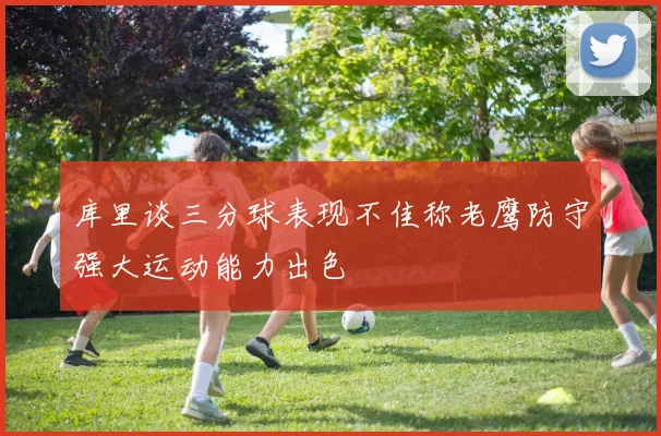 库里谈三分球表现不佳称老鹰防守强大运动能力出色